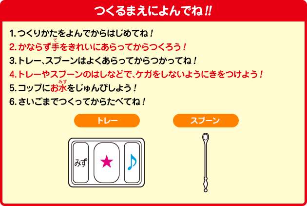 ［つくるまえによんでね！！］1.つくりかたをよんでからはじめてね！2.かならず手をきれいにあらってからつくろう！3.トレー、スプーンはよくあらってからつかってね！4.トレーやスプーンのはしなどで、ケガをしないようにきをつけよう！5.コップにお水をじゅんびしよう！6.さいごまでつくってからたべてね！