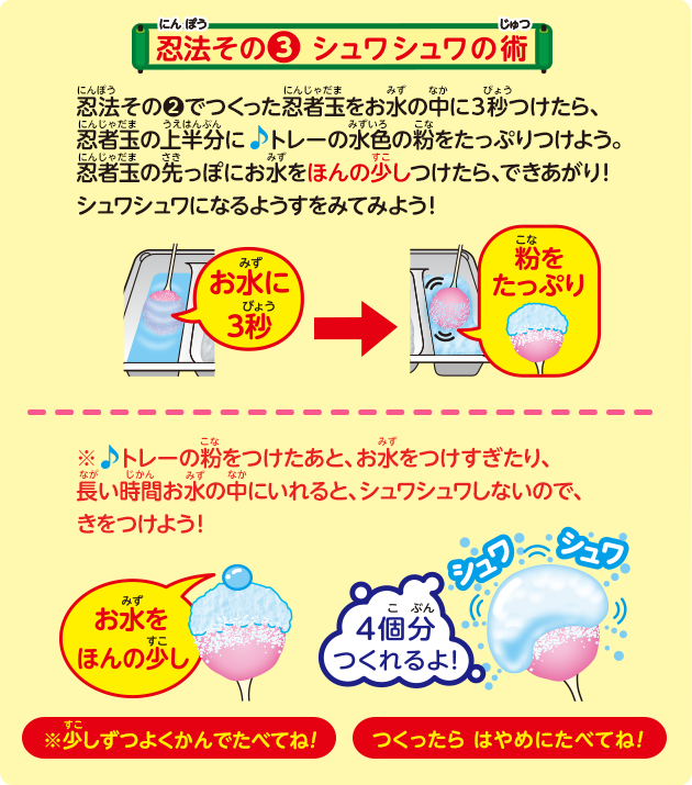 忍法その❷でつくった忍者玉をお水の中に3秒つけたら、忍者玉の上半分に　トレーの水色の粉をたっぷりつけよう。忍者玉の先っぽにお水をほんの少しつけたら、できあがり！シュワシュワになるようすをみてみよう！※♪トレーの粉をつけたあと、お水をつけすぎたり、長い時間お水の中にいれると、シュワシュワしないので、きをつけよう！