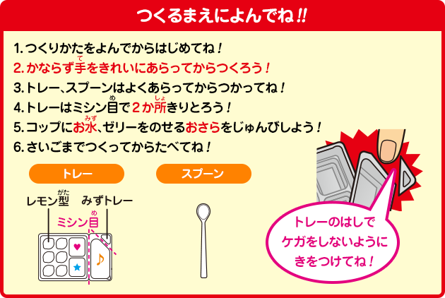 ［つくるまえによんでね！！］1.つくりかたをよんでからはじめてね！2.かならず手をきれいにあらってからつくろう！3.トレー、スプーンはよくあらってからつかってね！4.トレーはミシン目で2か所きりとろう！5.コップにお水、ゼリーをのせるおさらをじゅんびしよう！6.さいごまでつくってからたべてね！