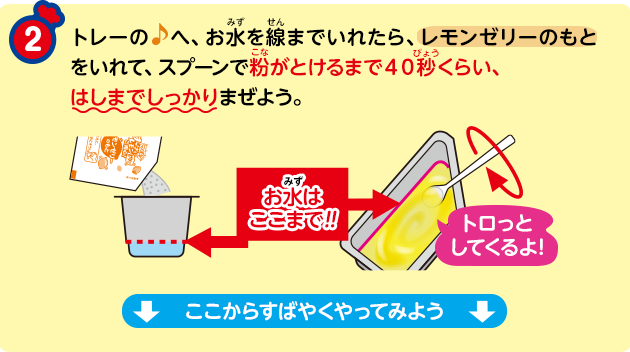 トレーの♪へ、お水を線までいれたら、レモンゼリーのもとをいれて、スプーンで粉がとけるまで40秒くらい、はしまでしっかりまぜよう。